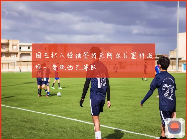 国王杯八强抽签将至阿尔瓦塞特成唯一晋级西乙球队