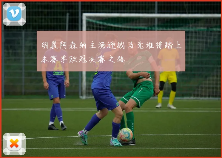 明晨阿森纳主场迎战马竞谁将踏上本赛季欧冠决赛之路