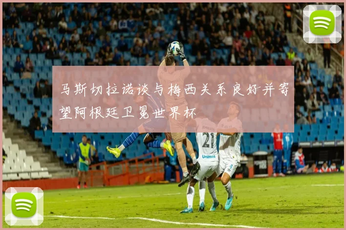 马斯切拉诺谈与梅西关系良好并寄望阿根廷卫冕世界杯