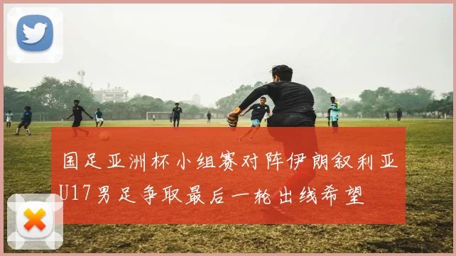 国足亚洲杯小组赛对阵伊朗叙利亚U17男足争取最后一轮出线希望