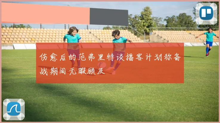 伤愈后的范弗里特谈播客计划称备战期间无暇顾及