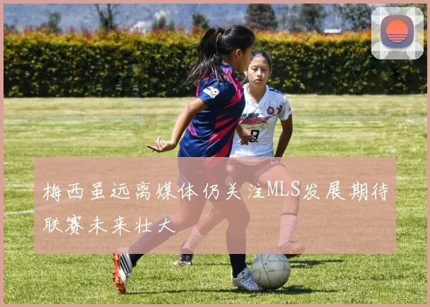 梅西虽远离媒体仍关注MLS发展期待联赛未来壮大