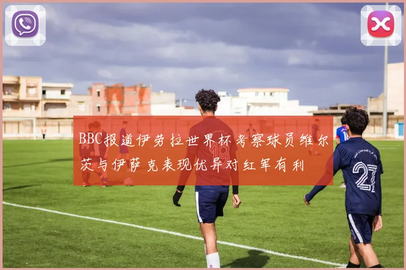 BBC报道伊劳拉世界杯考察球员维尔茨与伊萨克表现优异对红军有利