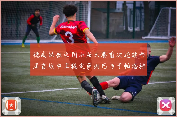 德尚执教法国七届大赛首次连续两届首战中卫稳定萨利巴与于帕搭档