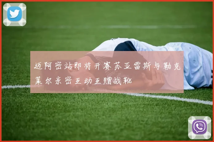 迈阿密站即将开赛苏亚雷斯与勒克莱尔亲密互动互赠战靴