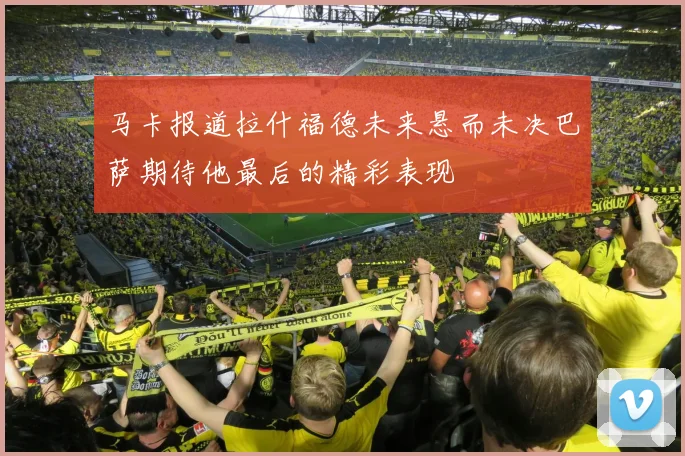 马卡报道拉什福德未来悬而未决巴萨期待他最后的精彩表现