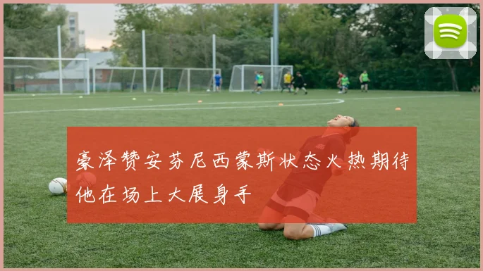 豪泽赞安芬尼西蒙斯状态火热期待他在场上大展身手