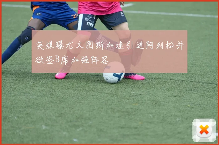 英媒曝尤文图斯加速引进阿利松并欲签B席加强阵容