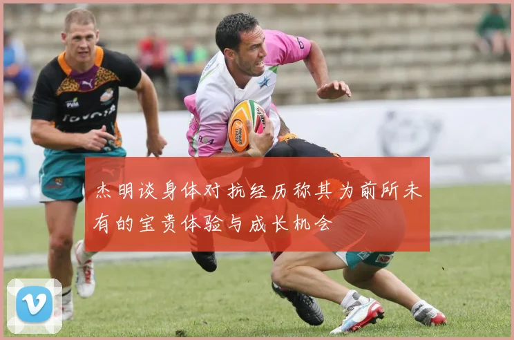 杰明谈身体对抗经历称其为前所未有的宝贵体验与成长机会