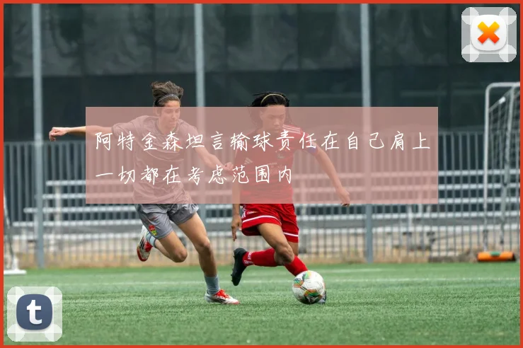 阿特金森坦言输球责任在自己肩上一切都在考虑范围内