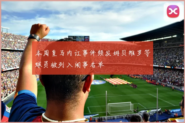 本周皇马内讧事件频发姆贝维罗等球员被列入闹事名单