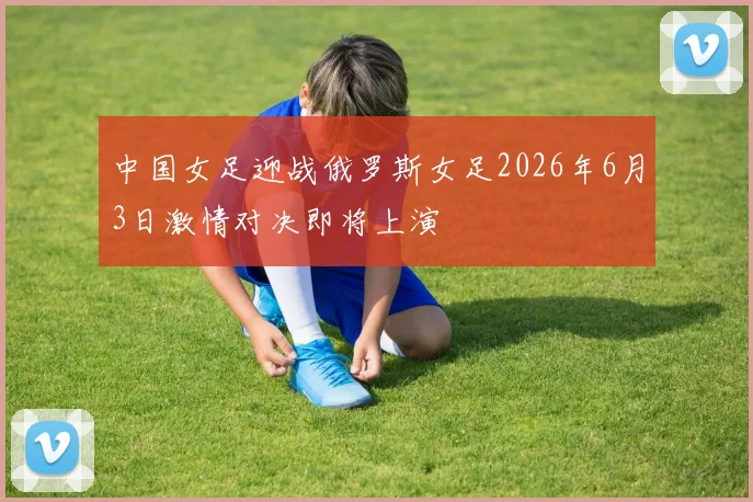 中国女足迎战俄罗斯女足2026年6月3日激情对决即将上演