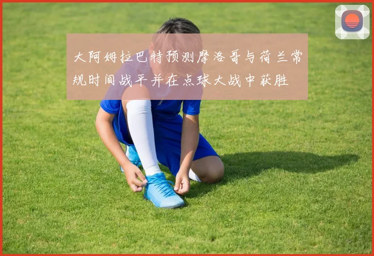 大阿姆拉巴特预测摩洛哥与荷兰常规时间战平并在点球大战中获胜