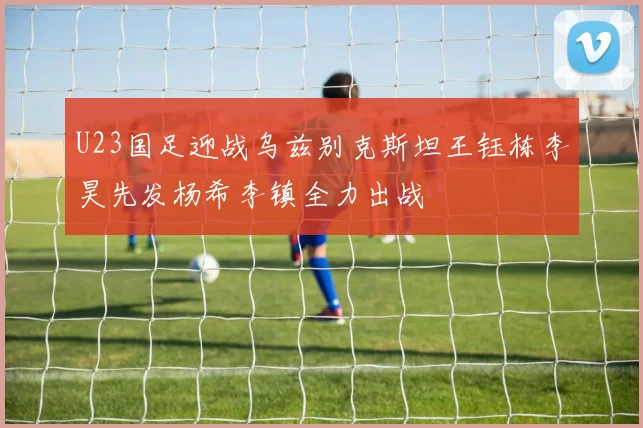 U23国足迎战乌兹别克斯坦王钰栋李昊先发杨希李镇全力出战