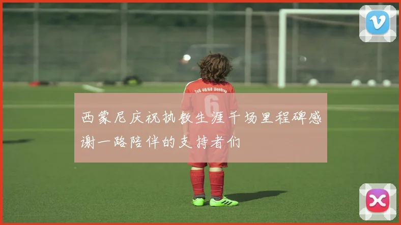 西蒙尼庆祝执教生涯千场里程碑感谢一路陪伴的支持者们
