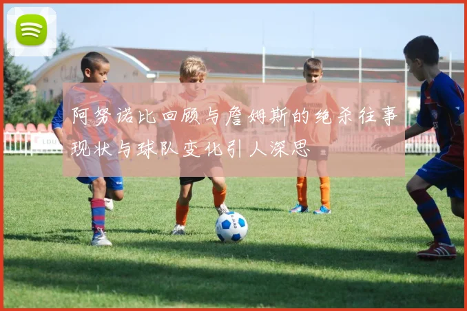 阿努诺比回顾与詹姆斯的绝杀往事现状与球队变化引人深思