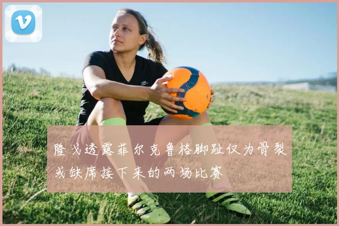 隆戈透露菲尔克鲁格脚趾仅为骨裂或缺席接下来的两场比赛