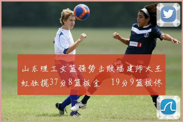 山东理工女篮强势击败福建师大王虹独揽37分8篮板金喆19分9篮板佟欣芷21分6篮板