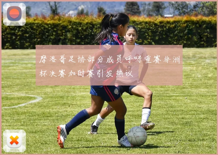 摩洛哥足协部分成员呼吁重赛非洲杯决赛加时赛引发热议